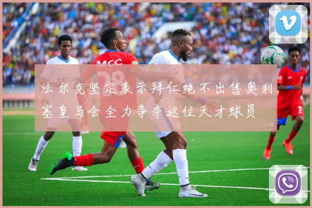 法尔克坚定表示拜仁绝不出售奥利塞皇马会全力争夺这位天才球员