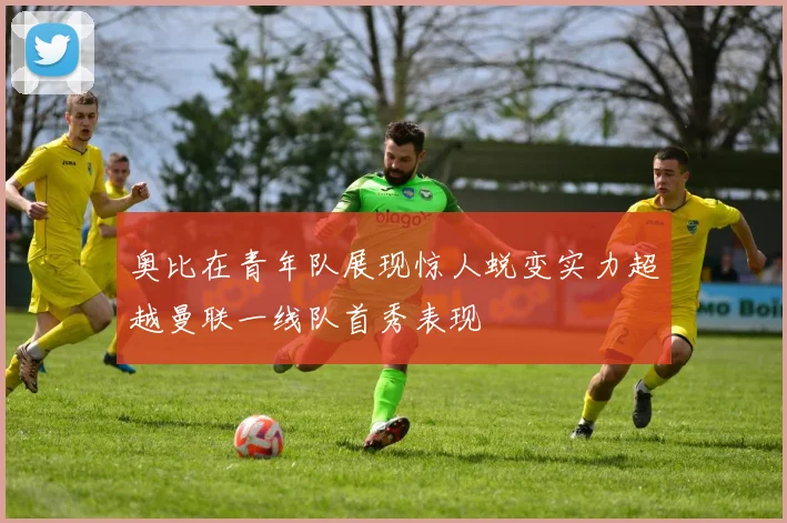 奥比在青年队展现惊人蜕变实力超越曼联一线队首秀表现