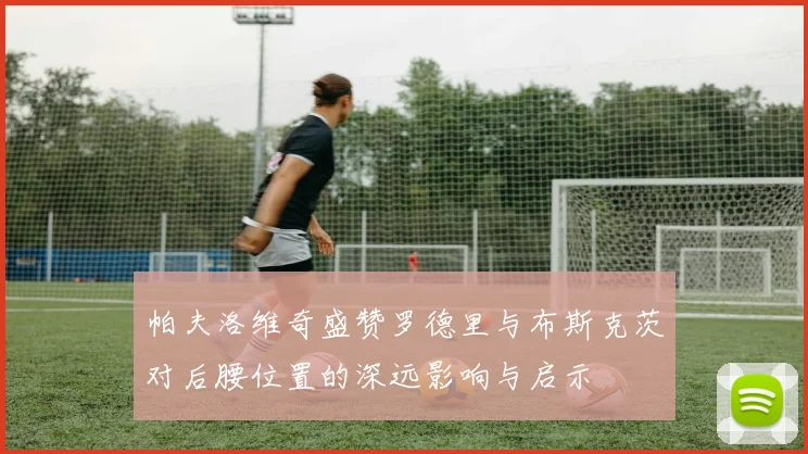 帕夫洛维奇盛赞罗德里与布斯克茨对后腰位置的深远影响与启示