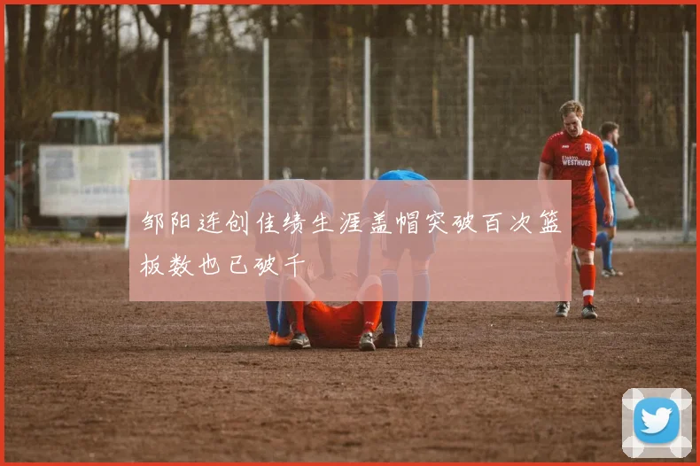 邹阳连创佳绩生涯盖帽突破百次篮板数也已破千