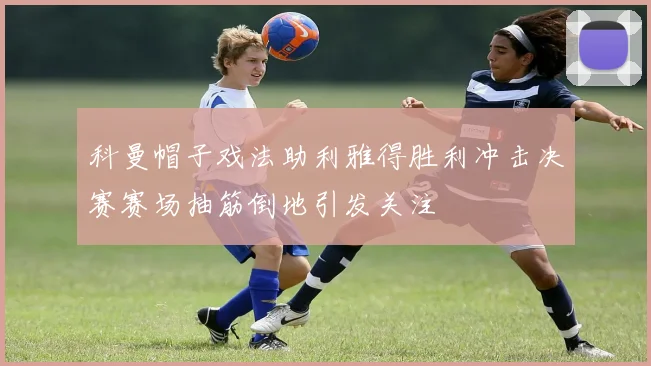 科曼帽子戏法助利雅得胜利冲击决赛赛场抽筋倒地引发关注