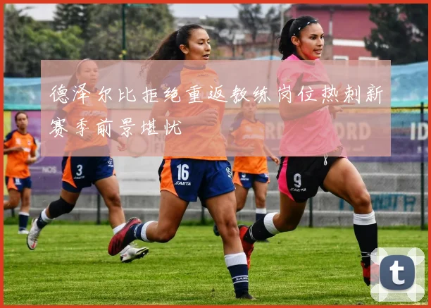 德泽尔比拒绝重返教练岗位热刺新赛季前景堪忧