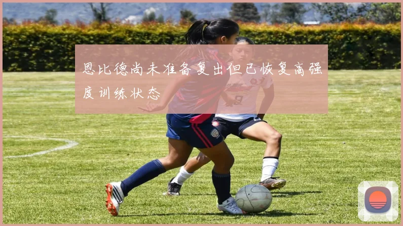 恩比德尚未准备复出但已恢复高强度训练状态