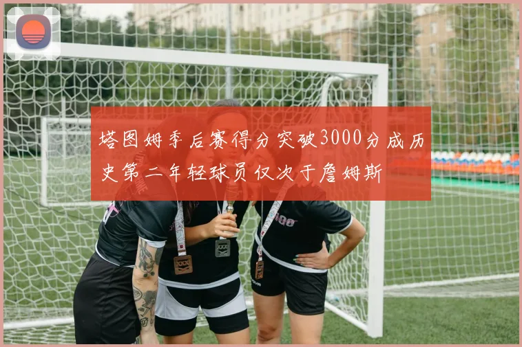 塔图姆季后赛得分突破3000分成历史第二年轻球员仅次于詹姆斯