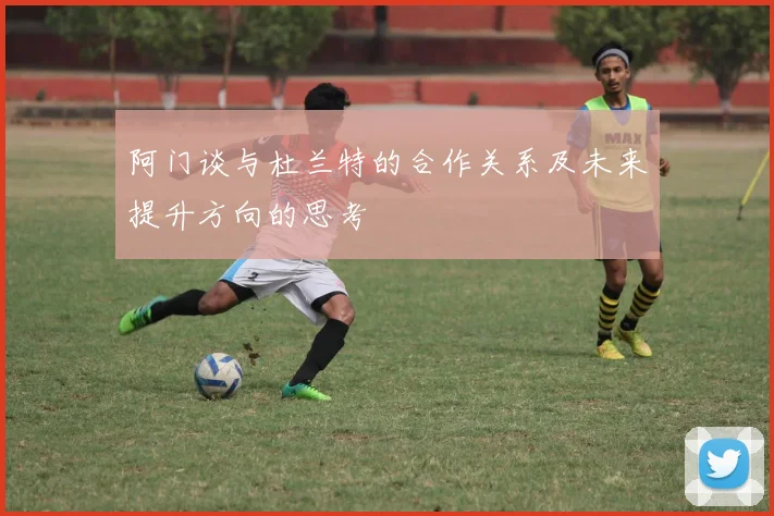 阿门谈与杜兰特的合作关系及未来提升方向的思考
