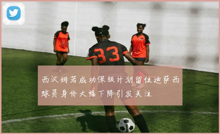 西汉姆若成功保级计划留住迪萨西球员身价大幅下降引发关注