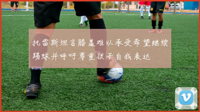 托雷斯坦言膝盖难以承受希望继续踢球并呼吁尊重孩子自我表达