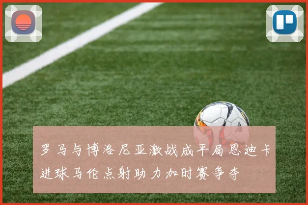 罗马与博洛尼亚激战成平局恩迪卡进球马伦点射助力加时赛争夺