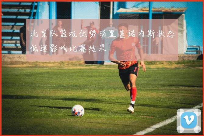 北京队篮板优势明显基诺内斯状态低迷影响比赛结果