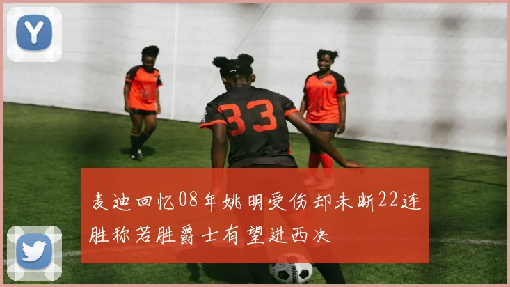 麦迪回忆08年姚明受伤却未断22连胜称若胜爵士有望进西决