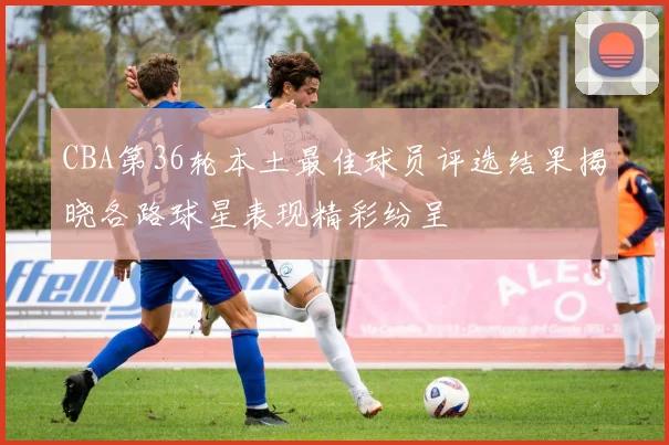 CBA第36轮本土最佳球员评选结果揭晓各路球星表现精彩纷呈