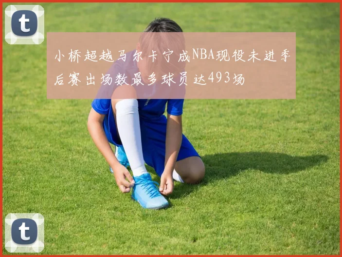 小桥超越马尔卡宁成NBA现役未进季后赛出场数最多球员达493场